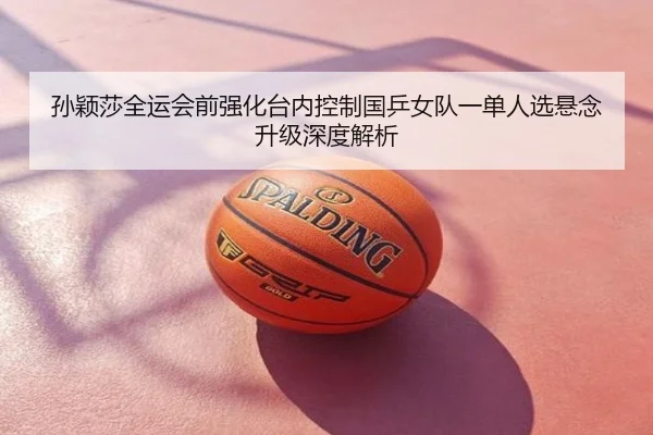 孙颖莎全运会前强化台内控制国乒女队一单人选悬念升级深度解析