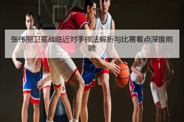 张伟丽卫冕战临近对手摔法解析与比赛看点深度前瞻