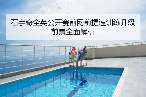 石宇奇全英公开赛前网前提速训练升级前景全面解析