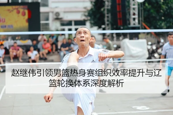 赵继伟引领男篮热身赛组织效率提升与辽篮轮换体系深度解析